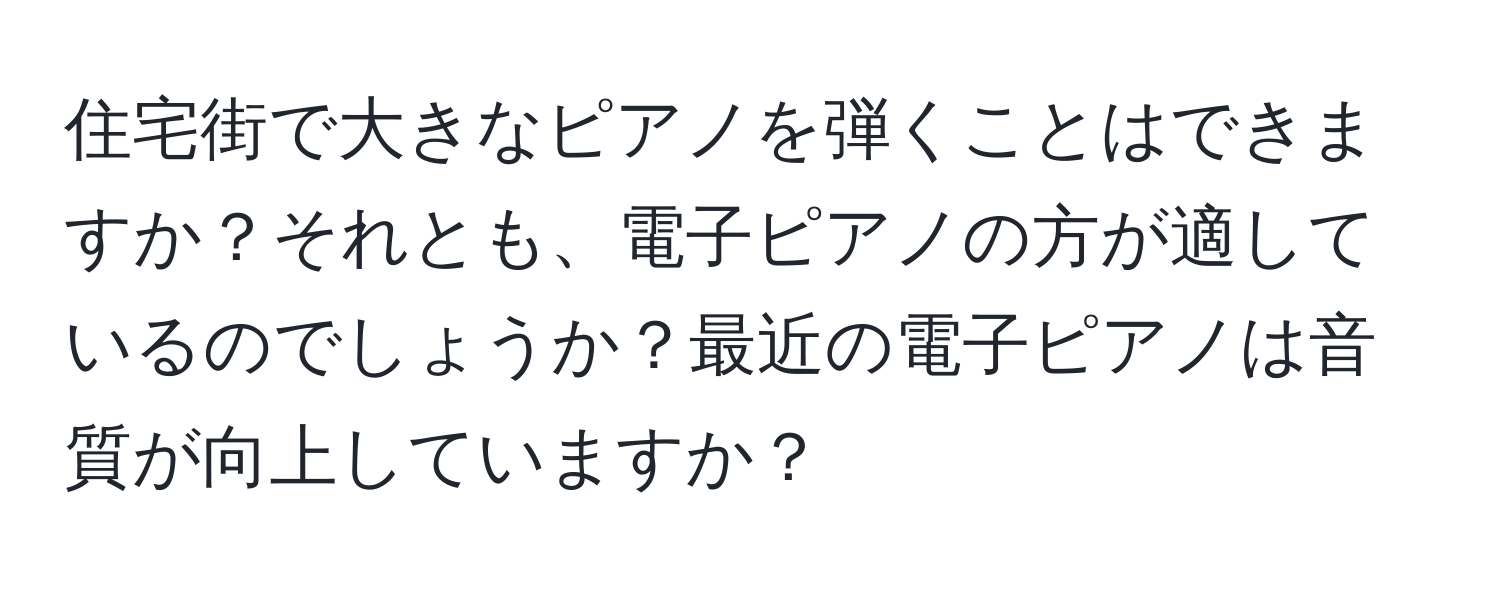住宅街で大きなピアノを弾くことはできますか？それとも、電子ピアノの方が適しているのでしょうか？最近の電子ピアノは音質が向上していますか？