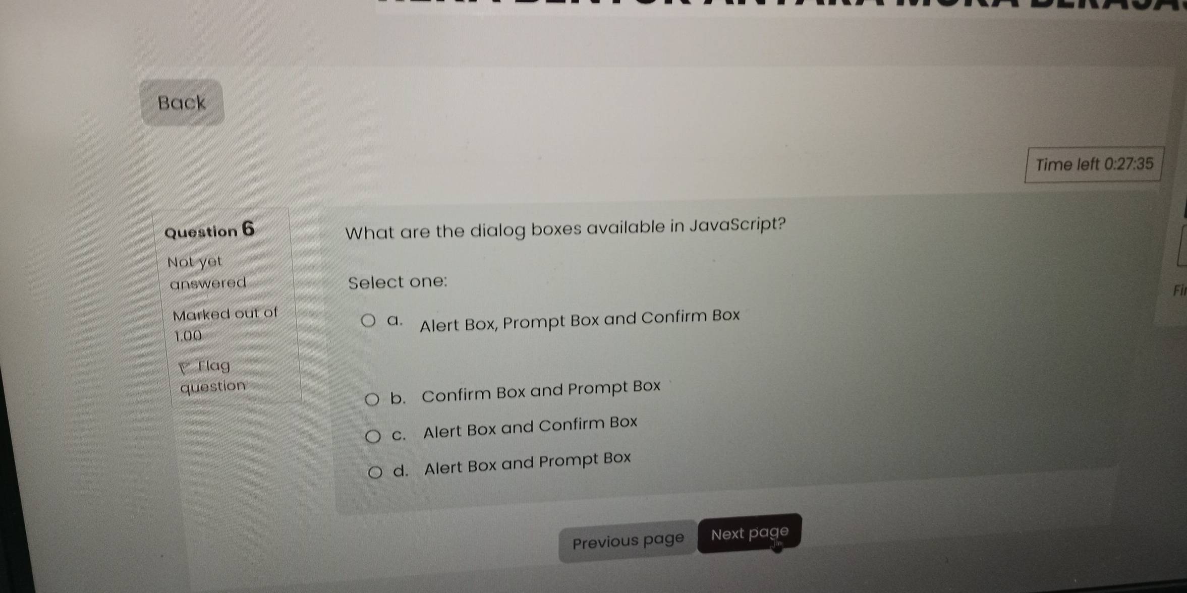 Back
Time left 0:27:35 
Question 6
What are the dialog boxes available in JavaScript?
Not yet
answered Select one:
Fil
Marked out of
a.
1.00 Alert Box, Prompt Box and Confirm Box
Flag
question
b. Confirm Box and Prompt Box
c. Alert Box and Confirm Box
d. Alert Box and Prompt Box
Previous page Next page