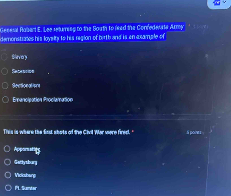 General Robert E. Lee returning to the South to lead the Confederate Army
demonstrates his loyalty to his region of birth and is an example of
Slavery
Secession
Sectionalism
Emancipation Proclamation
This is where the first shots of the Civil War were fired. * 5 points
Appomatte
Gettysburg
Vicksburg
Ft. Sumter