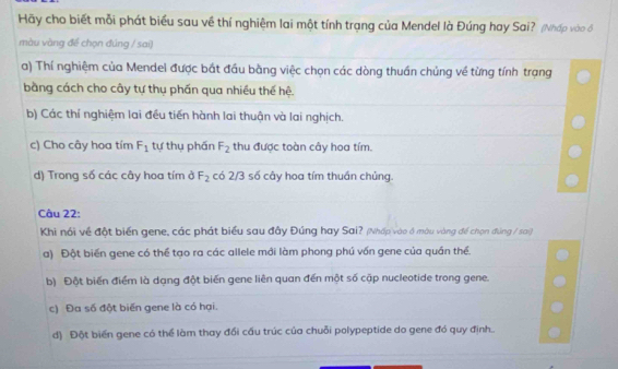 Hãy cho biết mỗi phát biểu sau về thí nghiệm lai một tính trạng của Mendel là Đúng hay Sai? (Nhấp vào ổ
màu vàng để chọn đúng / sai)
a) Thí nghiệm của Mendel được bắt đầu bằng việc chọn các dòng thuần chúng về từng tính trạng
bằng cách cho cây tự thụ phần qua nhiều thế hệ.
b) Các thí nghiệm lai đều tiến hành lai thuận và lai nghịch.
c) Cho cây hoa tím F_1 tự thụ phần F_2 thu được toàn cây hoa tím.
d) Trong số các cây hoa tím ở F_2 có 2/3 số cây hoa tím thuần chủng.
Câu 22:
Khi nói về đột biển gene, các phát biểu sau đây Đúng hay Sai? (Nhấp vào ở móu vàng để chọn đúng / sai)
a) Đột biến gene có thể tạo ra các allele mới làm phong phú vốn gene của quần thể.
b) Đột biến điểm là dạng đột biến gene liên quan đến một số cặp nucleotide trong gene.
c) Đa số đột biến gene là có hại.
d) Đột biến gene có thể làm thay đổi cầu trúc của chuỗi polypeptide do gene đó quy định..