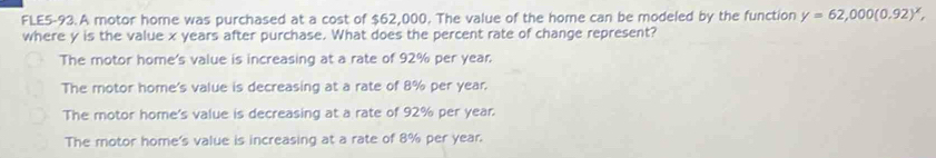 FLE5-93.A motor home was purchased at a cost of $62,000. The value of the home can be modeled by the function y=62,000(0.92)^x, 
where y is the value x years after purchase. What does the percent rate of change represent?
The motor home's value is increasing at a rate of 92% per year.
The motor home's value is decreasing at a rate of 8% per year.
The motor home's value is decreasing at a rate of 92% per year.
The motor home's value is increasing at a rate of 8% per year.