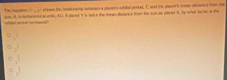 You equation 1^0sim A^5 shows the relationship between a planet's orbital period, T, and the pianel's mean distance from the
san. A, is astrondmical units, AU. If planel Y is twice the mean distance from the sun as planet X, by what factor is the
orbital pened increased?
2^(frac 1)3
2^(frac 1)3
2