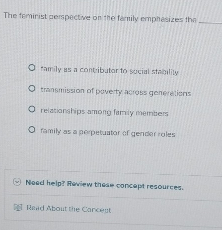 The feminist perspective on the family emphasizes the_
family as a contributor to social stability
transmission of poverty across generations
relationships among family members
family as a perpetuator of gender roles
Need help? Review these concept resources.
Read About the Concept