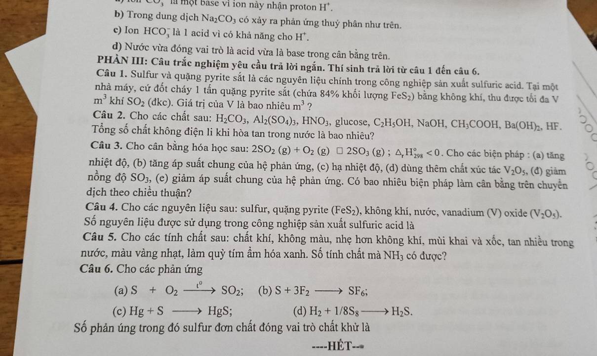 là một base vì ion này nhận proton H^+.
b) Trong dung dịch Na_2CO_3 có xảy ra phản ứng thuỷ phân như trên.
c) Ion HCO_3^(- là l acid vì có khả năng cho H^+).
d) Nước vừa đóng vai trò là acid vừa là base trong cân bằng trên.
PHÀN III: Câu trắc nghiệm yêu cầu trả lời ngắn. Thí sinh trã lời từ câu 1 đến câu 6.
Câu 1. Sulfur và quặng pyrite sắt là các nguyên liệu chính trong công nghiệp sản xuất sulfuric acid. Tại một
nhà máy, cứ đốt cháy 1 tấn quặng pyrite sắt (chứa 84% khối lượng FeS_2) bằng không khí, thu được tối đa V
m^3kh SO_2 dkc ). Giá trị của V là bao nhiêu m^3 ?
Câu 2. Cho các chất sau: H_2CO_3,Al_2(SO_4)_3,HNO_3 , glucose, C_2H_5OH,NaOH,CH_3COOH,Ba(OH)_2 , HF.
Tổng số chất không điện li khi hòa tan trong nước là bao nhiêu?
Câu 3. Cho cân bằng hóa học sau: 2SO_2(g)+O_2(g)□ 2SO_3(g);△ _rH_(298)°<0</tex> . Cho các biện pháp : (a) tăng
nhiệt độ, (b) tăng áp suất chung của hệ phản ứng, (c) hạ nhiệt độ, (d) dùng thêm chất xúc tác V_2O_5 , (đ) giảm
nồng độ SO_3 s, (e) giảm áp suất chung của hệ phản ứng. Có bao nhiêu biện pháp làm cân bằng trên chuyển
dịch theo chiều thuận?
Câu 4. Cho các nguyên liệu sau: sulfur, quặng pyrite (FeS_2) , không khí, nước, vanadium (V) oxide (V_2O_5).
Số nguyên liệu được sử dụng trong công nghiệp sản xuất sulfuric acid là
Câu 5. Cho các tính chất sau: chất khí, không màu, nhẹ hơn không khí, mùi khai và xốc, tan nhiều trong
nước, màu vàng nhạt, làm quỳ tím ẩm hóa xanh. Số tính chất mà NH_3 có được?
Câu 6. Cho các phản ứng
(a) S+O_2xrightarrow l°SO_2; (b) S+3F_2to SF_6;
(c) Hg+Sto HgS; (d) H_2+1/8S_8to H_2S.
Số phản úng trong đó sulfur đơn chất đóng vai trò chất khử là
----HÉt-