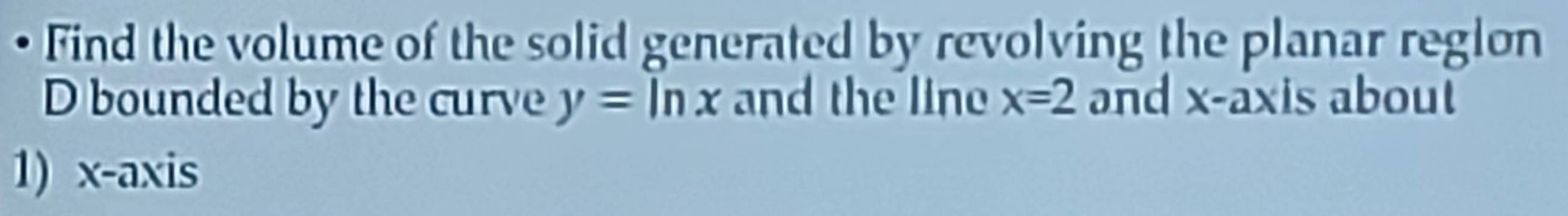 Find the volume of the solid generated by revolving the planar reglon 
D bounded by the curve y=ln x and the line x=2 and x-axis about 
1) x-axis