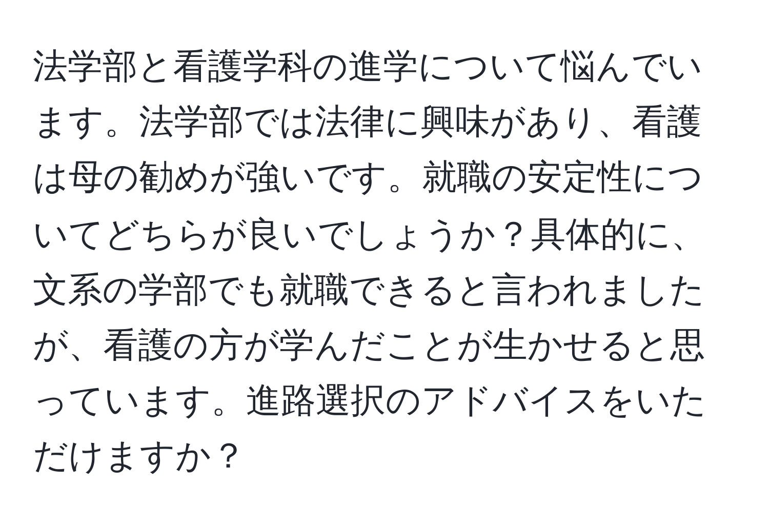 法学部と看護学科の進学について悩んでいます。法学部では法律に興味があり、看護は母の勧めが強いです。就職の安定性についてどちらが良いでしょうか？具体的に、文系の学部でも就職できると言われましたが、看護の方が学んだことが生かせると思っています。進路選択のアドバイスをいただけますか？