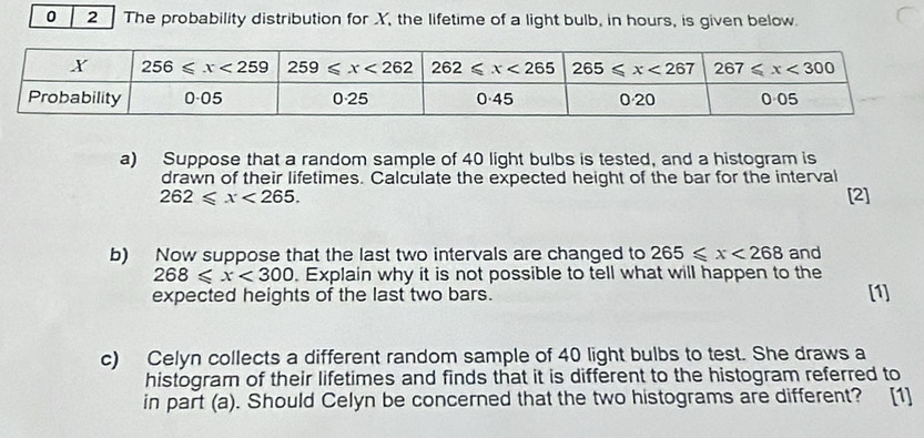 0 2 The probability distribution for XY, the lifetime of a light bulb, in hours, is given below.
a) Suppose that a random sample of 40 light bulbs is tested, and a histogram is
drawn of their lifetimes. Calculate the expected height of the bar for the interval
262≤slant x<265. [2]
b) Now suppose that the last two intervals are changed to 265≤slant x<268</tex> and
268≤slant x<300</tex> . Explain why it is not possible to tell what will happen to the
expected heights of the last two bars. [1]
c) Celyn collects a different random sample of 40 light bulbs to test. She draws a
histogram of their lifetimes and finds that it is different to the histogram referred to
in part (a). Should Celyn be concerned that the two histograms are different? [1]