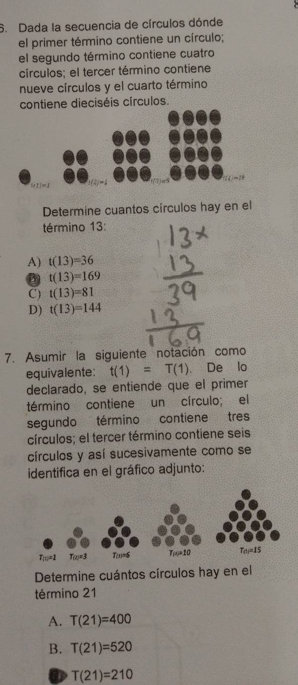 Dada la secuencia de círculos dónde
el primer término contiene un círculo;
el segundo término contiene cuatro
círculos; el tercer término contiene
nueve círculos y el cuarto término
contiene dieciséis círculos.
1=1 ±(2)=4
114=18
Determine cuantos círculos hay en el
término 13:
A) t(13)=36
B) t(13)=169
C) t(13)=81
D) t(13)=144
7. Asumir la siguiente notación como
equivalente: t(1)=T(1) 、 De lo
declarado, se entiende que el primer
término contiene un círculo; el
segundo término contiene tres
círculos; el tercer término contiene seis
círculos y así sucesivamente como se
identifica en el gráfico adjunto:
Determine cuántos círculos hay en el
término 21
A. T(21)=400
B. T(21)=520
T(21)=210
