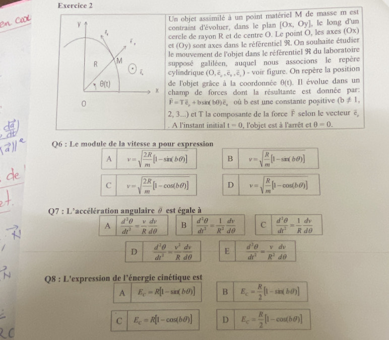 Un objet assimilé à un point matériel M de masse m est
, le long d'un
contraint d'évoluer, dans le plan
odot° cercle de rayon R et de centre O. Le point O, les axes (Ox) [Ox,Oy]
et (Oy) sont axes dans le référentiel R. On souhaite étudier
le mouvement de l'objet dans le référentiel R du laboratoire
R M supposé galiléen, auquel nous associons le repère
overline varepsilon _x cylindrique (O,overline c_v,overline e_v,overline e_v) - voir figure. On repère la position
θ (t) de l'objet grâce à la coordonnée θ (t). Il évolue dans un
x champ de forces dont la résultante est donnée par:
0 où b est une constante positive (b!= 1,
vector F=Tvector e_p+bsin (bθ )vector e_o
2, 3...) et T la composante de la force F selon le vecteur ē
A l'instant initial t=0 , l'objet est à l'arrêt et θ =0.
Q6 : Le module de la vitesse a pour expression
A v=sqrt(frac 2R)m[1-sin (bθ )] B v=sqrt(frac R)m[1-sin (bθ )]
C v=sqrt(frac 2R)m[1-cos (bθ )] D v=sqrt(frac R)m[1-cos (bθ )]
Q7 : L'accélération angulaire # est égale à
A  d^2θ /dt^2 = v/R  dv/dθ   B  d^2θ /dt^2 = 1/R^2  dv/dθ   C  d^2θ /dt^2 = 1/R  dv/dθ  
D  d^2θ /dt^2 = v^2/R  dv/dθ   E  d^2θ /dt^2 = v/R^2  dv/dθ  
Q8 : L'expression de l'énergie cinétique est
A E_c=R[1-sin (bθ )] B E_c= R/2 [1-sin (bθ )]
C E_c=R[1-cos (bθ )] D E_c= R/2 [1-cos (bθ )]