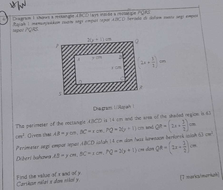 Diagram 1 shows a rectangle ABCD lays inside a rectangle PQRS.
Rajah I menunjukkan suatu segi empat tepat ABCD berada di dalam suatu segi empat
tepat PQRS.
Diagram l/Rajah  l
The perimeter of the rectangle ABCD is 14 cm and the area of the shaded region is 63
cm^2 Given that AB=ycm,BC=xcm,PQ=2(y+1)cm and QR=(2x+ 3/2 )cm
Perimeter segi empat tepat ABCD ialah 14 cm dan luas kawasan berlorek ialah 63cm^2.
Diberi bahawa AB=ycm,BC=xcm,PQ=2(y+1) C danQR=(2x+ 3/2 )cm.
Find the value of x and of y
[7 marks/markah]
Carikan nilai x dan nilai y.