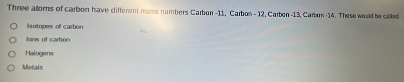 Three atoms of carbon have different mass numbers Carbon - 11, Carbon - 12, Carbon - 13, Carbon - 14. These would be called
Isotopes of carbon
Ions of carbon
Halogens
Metals