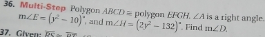 Multi-Step Polygon ABCD ≅ polygon EFGH. ∠ A is a right angle.
m∠ E=(y^2-10)^circ  , and 
37. Given: overline RS≌ overline DT m∠ H=(2y^2-132)^circ . Find m∠ D.