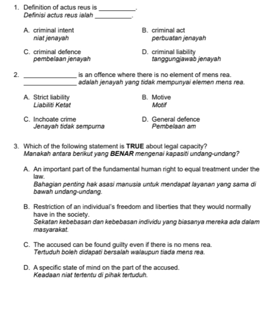 Definition of actus reus is _`、
Definisi actus reus ialah _.
A. criminal intent B. criminal act
niat jenayah perbuatan jenayah
C. criminal defence D. criminal liability
pembelaan jenayah tanggungjawab jenayah
2. _is an offence where there is no element of mens rea.
_adalah jenayah yang tidak mempunyai elemen mens rea.
A. Strict liability B. Motive
Liabiliti Ketat Motif
C. Inchoate crime D. General defence
Jenayah tidak sempurna Pembelaan am
3. Which of the following statement is TRUE about legal capacity?
Manakah antara berikut yang BENAR mengenai kapasiti undang-undang?
A. An important part of the fundamental human right to equal treatment under the
law.
Bahagian penting hak asasi manusia untuk mendapat layanan yang sama di
bawah undang-undang.
B. Restriction of an individual's freedom and liberties that they would normally
have in the society.
Sekatan kebebasan dan kebebasan individu yang biasanya mereka ada dalam
masyarakat.
C. The accused can be found guilty even if there is no mens rea.
Tertuduh boleh didapati bersalah walaupun tiada mens rea.
D. A specific state of mind on the part of the accused.
Keadaan niat tertentu di pihak tertuduh.