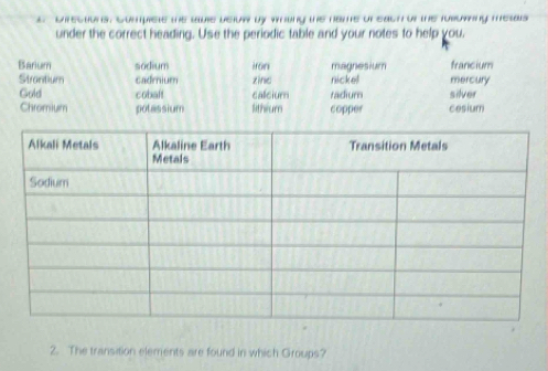 Directions, Sompiste the sble below by whang the name or each or the rusoming mesals
under the correct heading. Use the periodic table and your notes to help you.
Barium sodium iron magnesium francium
Strantium cadmium zine nickel mercury
Gold cobaft calicium radium silver
Chromium potassium litheum copper cesium
2. The transition elements are found in which Groups?