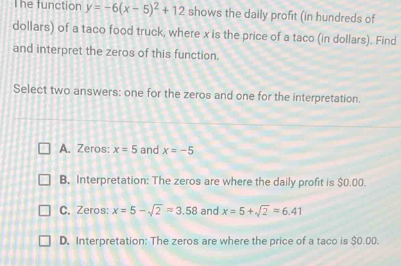 The function y=-6(x-5)^2+12 shows the daily profit (in hundreds of
dollars) of a taco food truck, where x is the price of a taco (in dollars). Find
and interpret the zeros of this function.
Select two answers: one for the zeros and one for the interpretation.
A. Zeros: x=5 and x=-5
B. Interpretation: The zeros are where the daily profit is $0.00.
C. Zeros: x=5-sqrt(2)approx 3.58 and x=5+sqrt(2)approx 6.41
D. Interpretation: The zeros are where the price of a taco is $0.00.