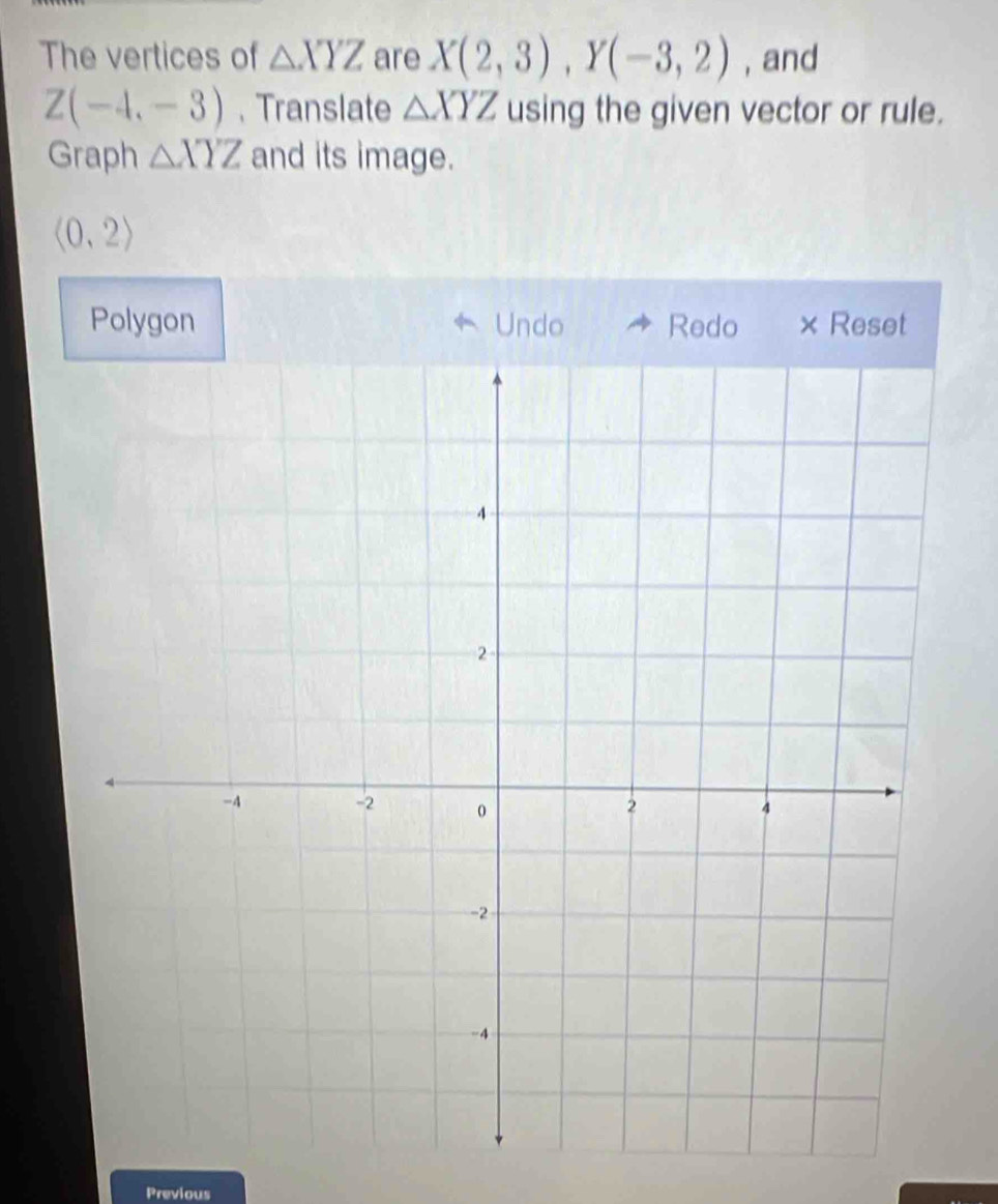 The vertices of △ XYZ are X(2,3), Y(-3,2) , and
Z(-4,-3) 、Translate △ XYZ using the given vector or rule. 
Graph △ XYZ and its image.
langle 0,2rangle
Polygon Undo Redo × Reset 
Previous