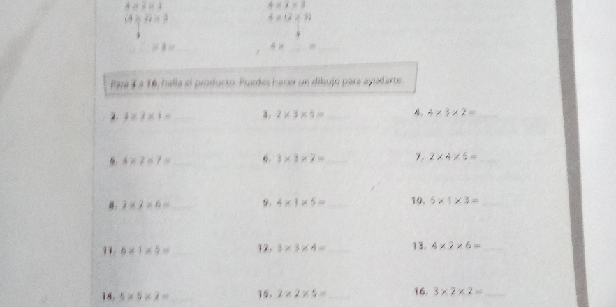 4* 2* 4
4* 2* 3
(4* 2)* 3
4* (2* 3)
_ * 1= _ 
, 4* _ = _ 
Para 3 a 16, halla el producto. Puedes hacer un dibujo para ayudarte. 
2 3* 2* 1= _ 
3. 2* 3* 5= _B. 4* 3* 2= _
4* 2* 7= _ 
6. 3* 3* 2= _ 7. 2* 4* 5= _
2* 2* 6= _ 
9. 4* 1* 5= _10, 5* 1* 3= _ 
11. 6* 1* 5= _12, 3* 3* 4= _13, 4* 2* 6= _ 
14. 5* 5* 2= _ 15. 2* 2* 5= _ 16. 3* 2* 2= _