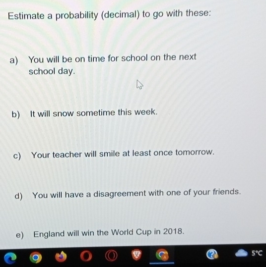 Estimate a probability (decimal) to go with these: 
a) You will be on time for school on the next 
school day. 
b) It will snow sometime this week. 
c) Your teacher will smile at least once tomorrow. 
d) You will have a disagreement with one of your friends. 
e) England will win the World Cup in 2018.
5°C