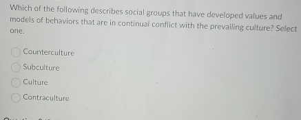 Which of the following describes social groups that have developed values and
models of behaviors that are in continual conflict with the prevailing culture? Select
one.
Counterculture
Subculture
Culture
Contraculture