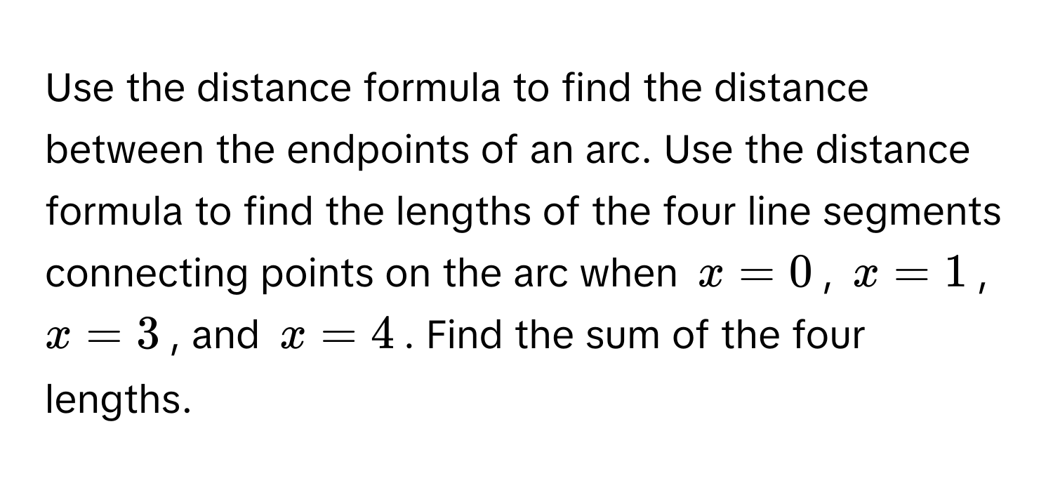 Use the distance formula to find the distance between the endpoints of an arc. Use the distance formula to find the lengths of the four line segments connecting points on the arc when $x = 0$, $x = 1$, $x = 3$, and $x = 4$. Find the sum of the four lengths.