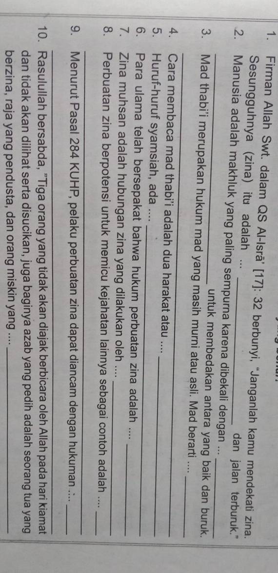 Firman Allah Swt. dalam QS Al-Isrā’ [ 17 ]: 32 berbunyi, “Janganlah kamu mendekati zina. 
Sesungguhnya (zina) itu adalah ... dan jalan terburuk." 
_ 
2. Manusia adalah makhluk yang paling sempurna karena dibekali dengan ..._ 
untuk membedakan antara yang baik dan buruk. 
_ 
_ 
3. Mad thabi’i merupakan hukum mad yang masih murni atau asli. Mad berarti .... 
4. Cara membaca mad thabi’i adalah dua harakat atau .... 
_ 
5. Huruf-huruf syamsiah, ada .... 
_ 
6. Para ulama telah bersepakat bahwa hukum perbuatan zina adalah ...._ 
7. Zina muhsan adalah hubungan zina yang dilakukan oleh .... 
_ 
8. Perbuatan zina berpotensi untuk memicu kejahatan lainnya sebagai contoh adalah ...._ 
_ 
9. Menurut Pasal 284 KUHP, pelaku perbuatan zina dapat diancam dengan hukuman .:.._ 
_ 
10. Rasulullah bersabda, "Tiga orang yang tidak akan diajak berbicara oleh Allah pada hari kiamat 
dan tidak akan dilihat serta disucikan, juga baginya azab yang pedih adalah seorang tua yang 
berzina, raja yang pendusta, dan orang miskin yang ...._