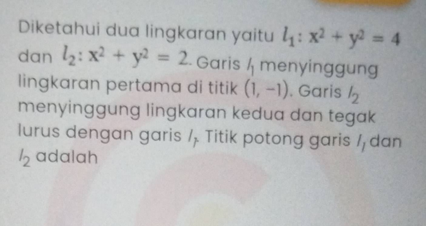 Diketahui dua lingkaran yaitu l_1:x^2+y^2=4
dan l_2:x^2+y^2=2 - Garis l_1 menyinggung 
lingkaran pertama di titik (1,-1). Garis l_2
menyinggung lingkaran kedua dan tegak 
lurus dengan garis /, Titik potong garis / dan
l_2 adalah