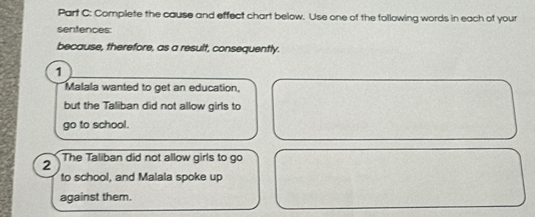 Complete the cause and effect chart below. Use one of the following words in each of your 
sentences: 
because, therefore, as a result, consequently. 
1 
Malala wanted to get an education, 
but the Taliban did not allow girls to 
go to school. 
2 The Taliban did not allow girls to go 
to school, and Malala spoke up 
against them.