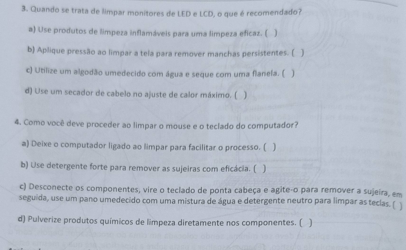 Quando se trata de limpar monitores de LED e LCD, o que é recomendado? 
a) Use produtos de limpeza inflamáveis para uma limpeza eficaz. ( a ) 
b) Aplique pressão ao limpar a tela para remover manchas persistentes. ( ) 
c) Utilize um algodão umedecido com água e seque com uma flanela. ( ) 
d) Use um secador de cabelo no ajuste de calor máximo. ( ) 
4. Como você deve proceder ao limpar o mouse e o teclado do computador? 
a) Deixe o computador ligado ao limpar para facilitar o processo. ( ) 
b) Use detergente forte para remover as sujeiras com eficácia. ( ) 
c) Desconecte os componentes, vire o teclado de ponta cabeça e agite-o para remover a sujeira, em 
seguida, use um pano umedecido com uma mistura de água e detergente neutro para límpar as teclas. ( ] 
d) Pulverize produtos químicos de limpeza diretamente nos componentes. ( )