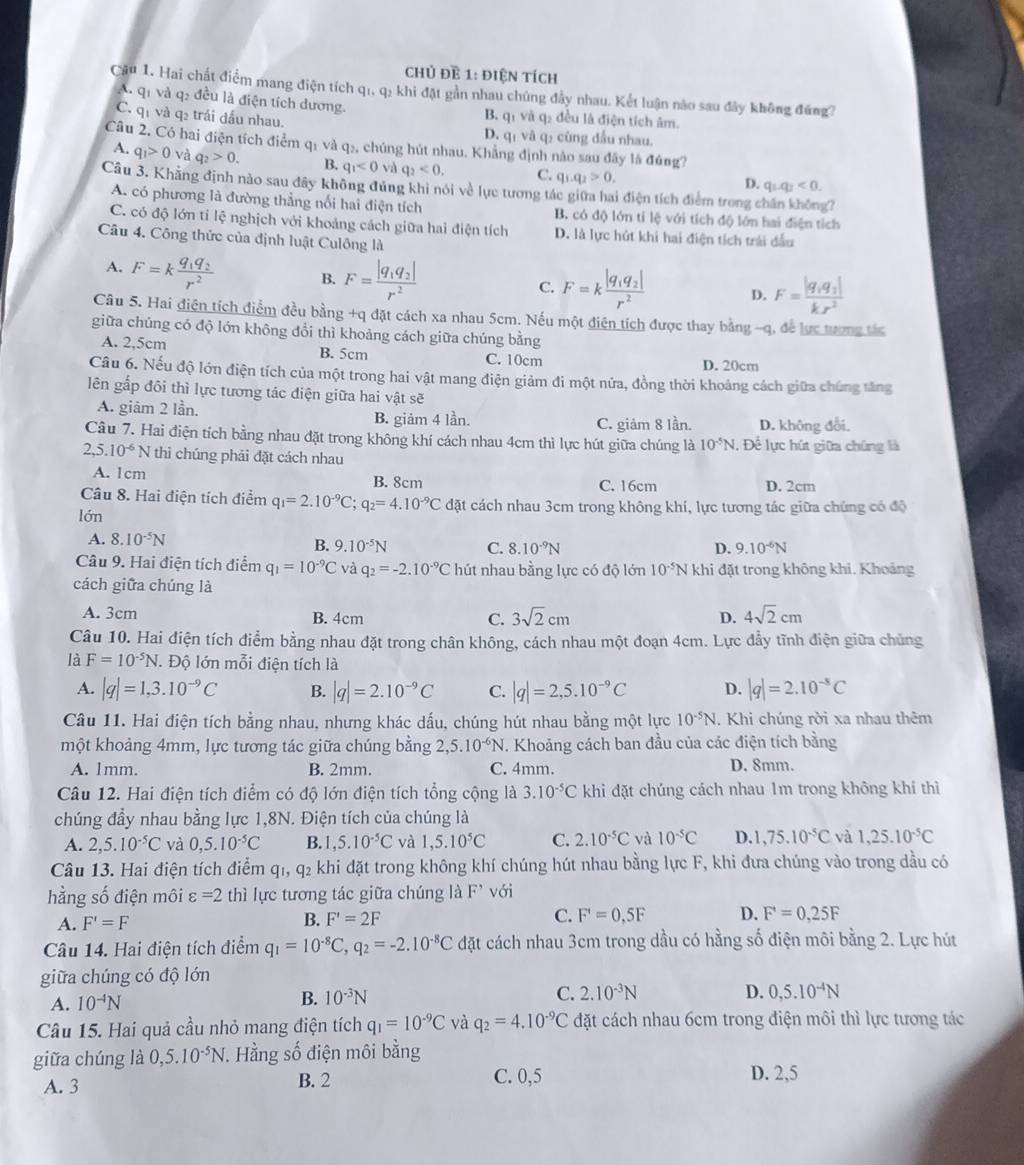 chủ đề 1: điện tích
Cầu 1. Hai chất điểm mang điện tích qi. q: khi đặt gần nhau chúng đầy nhau. Kết luận nào sau đây không đứng?
A. qi và q: đều là điện tích dương. B. qi và q2 đều là điện tích âm.
C. qi và q2 trái dầu nhau. D. qī và qí cùng đầu nhau.
Câu 2. Có hai điện tích điểm q1 và q₂, chúng hút nhau. Khẳng định nào sau đây là đúng?
A. q_1>0 và q_2>0. B. q_1<0</tex> và q_2<0. C. q_1.q_2>0.
D. q_1q_2<0.
Câu 3. Khẳng định nào sau đây không đủng khi nói về lục tương tác giữa hai điện tích điểm trong chấn không?
A. có phương là đường thẳng nổi hai điện tích B. có độ lớn tỉ lệ với tích độ lớn hai điện tích
C. có độ lớn tỉ lệ nghịch với khoảng cách giữa hai điện tích D. là lực hút khi hai điện tích trải đầu
Câu 4. Công thức của định luật Culông là
A. F=kfrac q_1q_2r^2 B. F=frac |q_1q_2|r^2 C. F=kfrac |q_1q_2|r^2 D. F=frac |q_1q_2|kr^2
Câu 5. Hai điện tích điểm đều bằng +q đặt cách xa nhau 5cm. Nếu một điện tích được thay bằng -q, để lực tượng tác
giữa chúng có độ lớn không đổi thì khoảng cách giữa chúng bằng
A. 2,5cm B. 5cm C. 10cm D. 20cm
Câu 6. Nếu độ lớn điện tích của một trong hai vật mang điện giảm đi một nửa, đồng thời khoảng cách giữa chúng tăng
lên gấp đôi thì lực tương tác điện giữa hai vật sẽ
A. giảm 2 lần. B. giảm 4 lần. C. giảm 8 lần. D. không đổi.
Câu 7. Hai điện tích bằng nhau đặt trong không khí cách nhau 4cm thì lực hút giữa chúng là 10^(-5)N , Đề lực hút giữa chúng là
2,5.10^(-6)N thì chúng phải đặt cách nhau
A. 1cm B. 8cm C. 16cm D. 2cm
Câu 8. Hai điện tích điểm q_1=2.10^(-9)C;q_2=4.10^(-9)C đặt cách nhau 3cm trong không khí, lực tương tác giữa chúng có độ
lớn
A. 8.10^(-5)N D. 9.10^(-6)N
B. 9.10^(-5)N C. 8.10^(-9)N
Câu 9. Hai điện tích điểm q_1=10^(-9)C và q_2=-2.10^(-9)C hút nhau bằng lực có độ lớn 10^(-5)N khi đặt trong không khi. Khoảng
cách giữa chúng là
A. 3cm B. 4cm C. 3sqrt(2)cm D. 4sqrt(2)cm
Câu 10. Hai điện tích điểm bằng nhau đặt trong chân không, cách nhau một đoạn 4cm. Lực đẩy tĩnh điện giữa chủng
là F=10^(-5)N *. Độ lớn mỗi điện tích là
A. |q|=1,3.10^(-9)C B. |q|=2.10^(-9)C C. |q|=2,5.10^(-9)C D. |q|=2.10^(-5)C
Câu 11. Hai điện tích bằng nhau, nhưng khác dấu, chúng hút nhau bằng một lực 10^(-5)N. Khi chúng rời xa nhau thêm
một khoảng 4mm, lực tương tác giữa chúng bằng 2,5.10^(-6)N T. Khoảng cách ban đầu của các điện tích bằng
A. 1mm. B. 2mm. C. 4mm. D. 8mm.
Câu 12. Hai điện tích điểm có độ lớn điện tích tổng cộng là 3.10^(-5)C khi đặt chúng cách nhau 1m trong không khí thì
chúng đầy nhau bằng lực 1,8N. Điện tích của chúng là
A. 2,5.10^(-5)C và 0,5.10^(-5)C B. 1 ,5.10^(-5)C và 1,5.10^5C C. 2.10^(-5)C và 10^(-5)C D. ,75.10^(-5)C và 1,25.10^(-5)C
Câu 13. Hai điện tích điểm qi, q₂ khi đặt trong không khí chúng hút nhau bằng lực F, khi đưa chúng vào trong dầu có
hằng số điện môi varepsilon =2 thì lực tương tác giữa chúng là F' với
A. F'=F B. F'=2F C. F'=0,5F D. F'=0=0,25F
Câu 14. Hai điện tích điểm q_1=10^(-8)C,q_2=-2.10^(-8)C đặt cách nhau 3cm trong dầu có hằng số điện môi bằng 2. Lực hút
giữa chúng có độ lớn
A. 10^(-4)N B. 10^(-3)N C. 2.10^(-3)N
D. 0,5.10^(-4)N
Câu 15. Hai quả cầu nhỏ mang điện tích q_1=10^(-9)C và q_2=4.10^(-9)C đặt cách nhau 6cm trong điện môi thì lực tương tác
giữa chúng là 0,5.10^(-5)N. Hằng số điện môi bằng
A. 3 B. 2 C. 0,5 D. 2,5