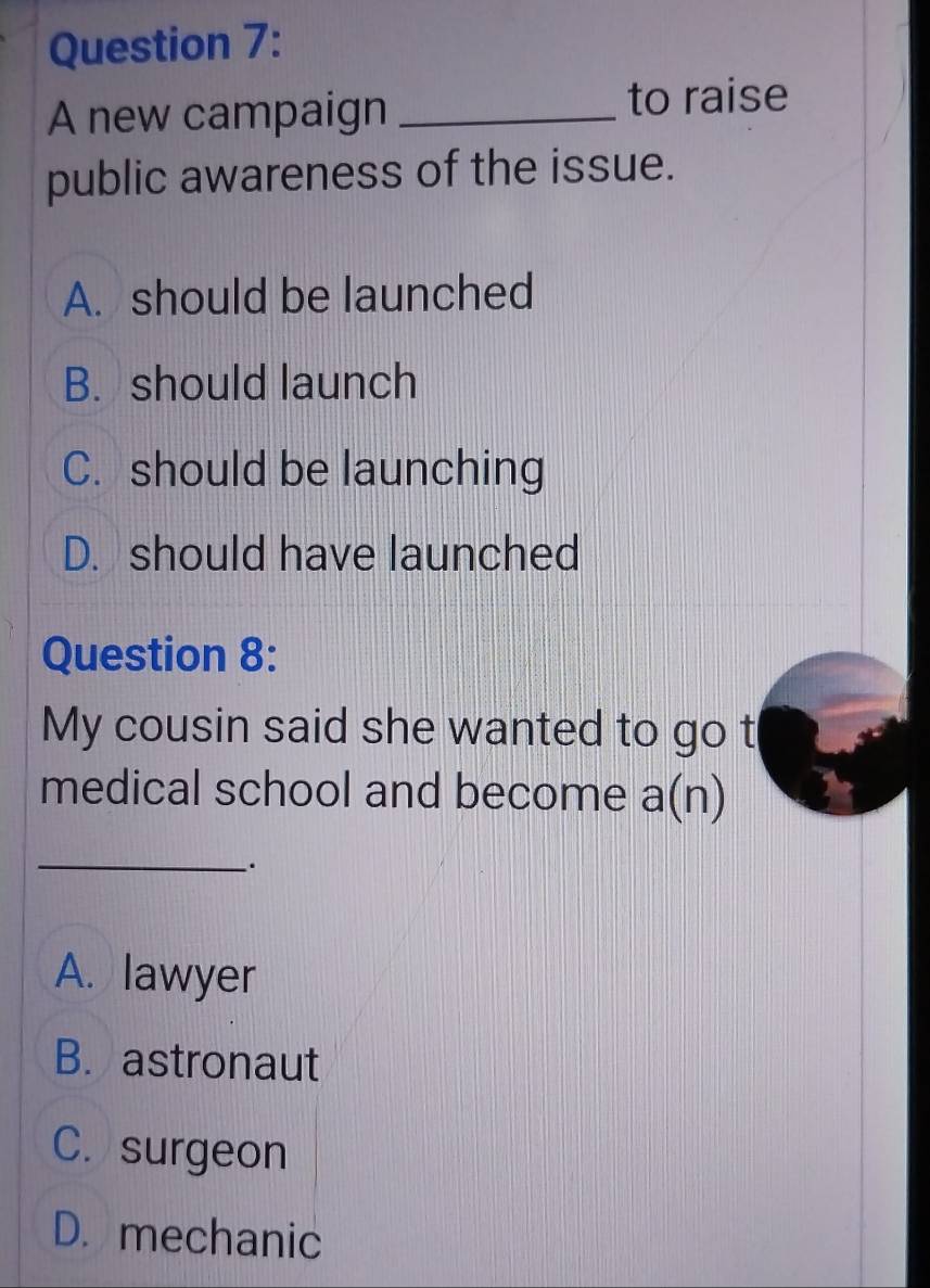 A new campaign _to raise
public awareness of the issue.
A. should be launched
B. should launch
C. should be launching
D. should have launched
Question 8:
My cousin said she wanted to go t
medical school and become a(n)
_
.
A. lawyer
B. astronaut
C. surgeon
D. mechanic