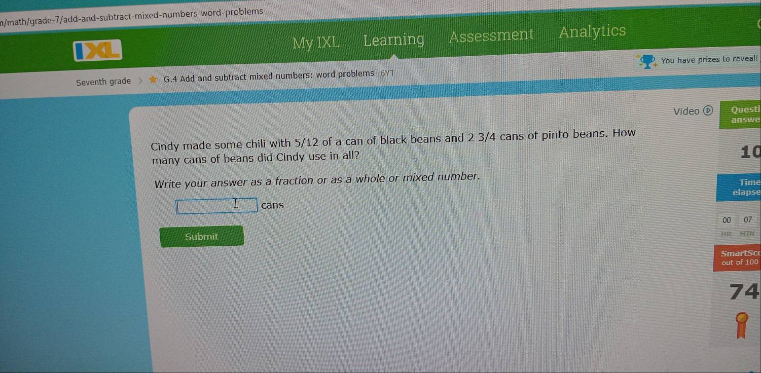 m/math/grade-7/add-and-subtract-mixed-numbers-word-problems 
My IXL Learning Assessment Analytics 
Seventh grade G.4 Add and subtract mixed numbers: word problems 6YT You have prizes to reveal! 
Video Questi 
answe 
Cindy made some chili with 5/12 of a can of black beans and 2 3/4 cans of pinto beans. How 
many cans of beans did Cindy use in all?
10
Write your answer as a fraction or as a whole or mixed number. Time 
elapse 
cans 
00 07 
Submit HR NIN 
SmartSc 
out of 100
74