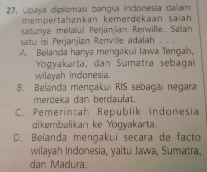 Upaya diplomasi bangsa Indonesia dalam
mempertahankan kemerdekaan salah
satunya melalui Perjanjian Renville. Salah
satu isi Perjanjian Renville adalah . . .
A. Belanda hanya mengakui Jawa Tengah,
Yogyakarta, dan Sumatra sebagai
wilayah Indonesia.
B. Belanda mengakui RIS sebagai negara
merdeka dan berdaulat.
C. Pemerintah Republik Indonesia
dikembalikan ke Yogyakarta.
D. Belanda mengakui secara de facto
wilayah Indonesia, yaitu Jawa, Sumatra,
dan Madura.