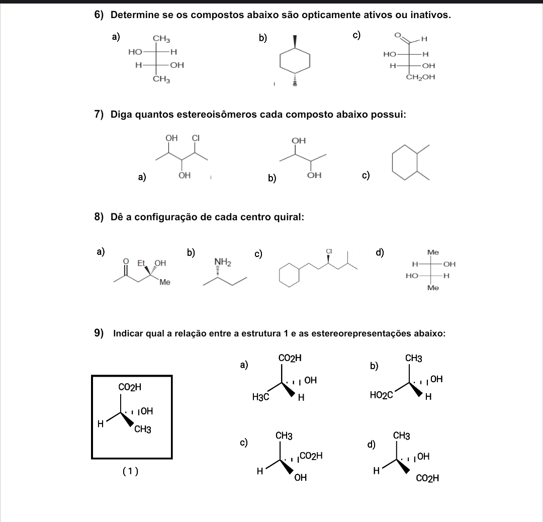 Determine se os compostos abaixo são opticamente ativos ou inativos.
a) b)c)
H
HO -H
H OH
:H_2OH
7) Diga quantos estereoisômeros cada composto abaixo possui:
a) c)
8) Dê a configuração de cada centro quiral:
a)
b
c)  d) Me
H OH
HO H
Me
9) Indicar qual a relação entre a estrutura 1 e as estereorepresentações abaixo:
a
CO2H
 
1OH
H CH3 c)
 
(1)