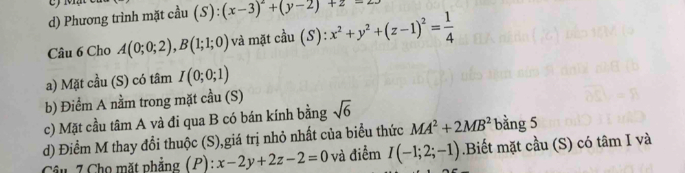 Mạ
d) Phương trình mặt cầu (S):(x-3)^2+(y-2)+z-23
Câu 6 Cho A(0;0;2), B(1;1;0) và mặt cầu (S): x^2+y^2+(z-1)^2= 1/4 
a) Mặt cầu (S) có tâm I(0;0;1)
b) Điểm A nằm trong mặt cầu (S)
c) Mặt cầu tâm A và đi qua B có bán kính bằng sqrt(6)
d) Điểm M thay đổi thuộc (S),giá trị nhỏ nhất của biểu thức MA^2+2MB^2 bằng 5
Câu 7 Cho mặt phẳng (P): x-2y+2z-2=0 và điểm I(-1;2;-1).Biết mặt cầu (S) có tâm I và