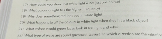 How could you show that white light is not just one colour? 
18) What colour of light has the highest frequency? 
19) Why does something red look red in white light? 
20) What happens to all the colours in white light when they hit a black object? 
21) What colour would green laces look in red light and why? 
22) What type of wave are sound (pressure) waves? In which direction are the vibratior