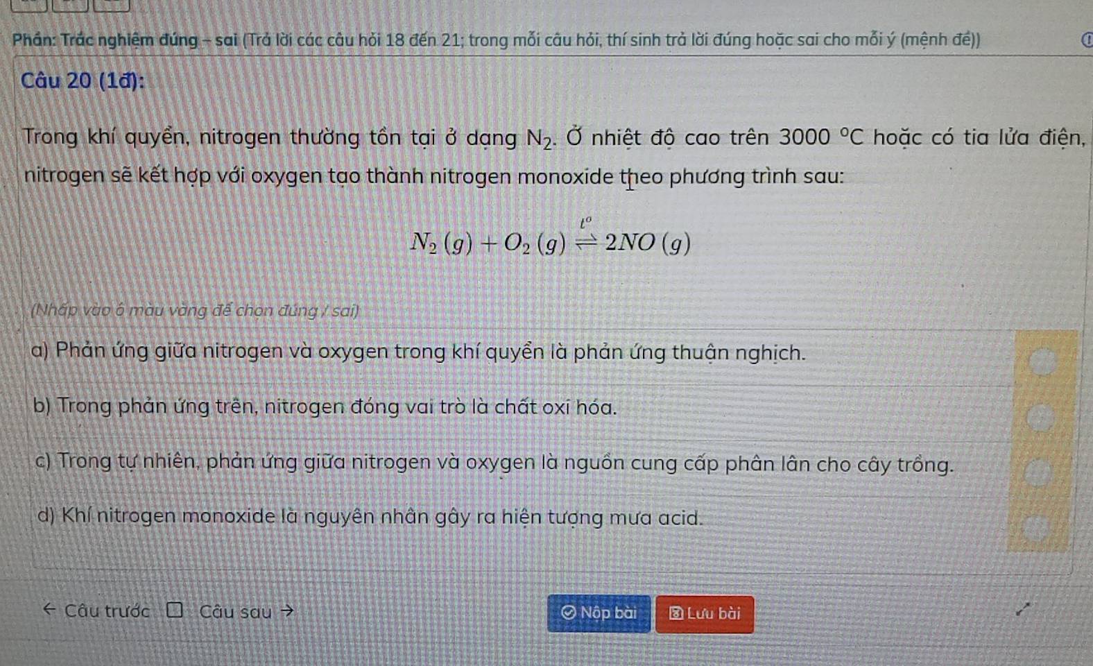 Phần: Trác nghiệm đúng - sai (Trả lời các câu hỏi 18 đến 21; trong mỗi câu hỏi, thí sinh trả lời đúng hoặc sai cho mỗi ý (mệnh đé))
Câu 20 (1đ):
Trong khí quyền, nitrogen thường tồn tại ở dạng N_2. Ở nhiệt độ cao trên 3000°C hoặc có tia lửa điện,
nitrogen sẽ kết hợp với oxygen tạo thành nitrogen monoxide theo phương trình sau:
N_2(g)+O_2(g)leftharpoons 2NO(g)
(Nhấp vào 6 màu vàng để chọn đúng / sai)
a) Phản ứng giữa nitrogen và oxygen trong khí quyển là phản ứng thuận nghịch.
b) Trong phản ứng trên, nitrogen đóng vai trò là chất oxi hóa.
c) Trong tự nhiên, phản ứng giữa nitrogen và oxygen là nguồn cung cấp phân lân cho cây trồng.
d) Khí nitrogen monoxide là nguyên nhân gây ra hiện tượng mưa acid.
Câu trước Câu sau → Ô Nộp bài Lưu bài