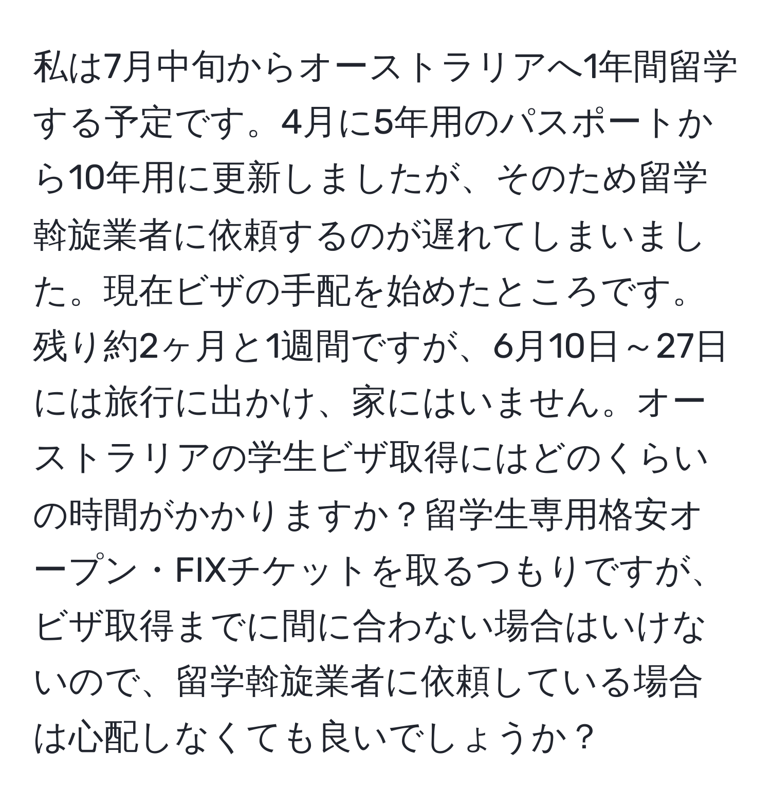 私は7月中旬からオーストラリアへ1年間留学する予定です。4月に5年用のパスポートから10年用に更新しましたが、そのため留学斡旋業者に依頼するのが遅れてしまいました。現在ビザの手配を始めたところです。残り約2ヶ月と1週間ですが、6月10日～27日には旅行に出かけ、家にはいません。オーストラリアの学生ビザ取得にはどのくらいの時間がかかりますか？留学生専用格安オープン・FIXチケットを取るつもりですが、ビザ取得までに間に合わない場合はいけないので、留学斡旋業者に依頼している場合は心配しなくても良いでしょうか？