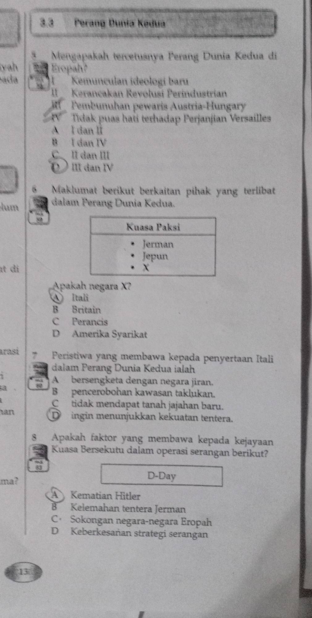 2.8 Perang Dunia Kədua
i Mengapakah tercetusnya Perang Dunia Kedua di
yah Eropah?
ada Kemunculan ideologí baru
II Kerancakan Revoluši Períndustrian
Fembunuhan pewaris Austria-Hungary
TV Tidak puas haři terhadap Perjanjian Versailles
A I dan Ii
B I dan IV
CⅡdan Ⅲ
Ⅲ dan Ⅳ
6 Maklumat berikut berkaitan pihak yang terlibat
lum dalam Perang Dunia Kedua.
ɪt di
Apakah negara X?
④ Itali
B Britain
C Perancis
D Amerika Syarikat
arasí 7 Peristiwa yang membawa kepada penyertaan Itali
dalam Perang Dunia Kedua ialah
80 A bersengketa dengan negara jiran.
a.
Bpencerobohan kawasan taklukan.
Ctidak mendapat tanah jajahan baru.
han
D ingin menunjukkan kekuatan tentera.
8 Apakah faktor yang membawa kepada kejayaan
Kuasa Bersekutu dalam operasi serangan berikut?
ma?
D-Day
A Kematian Hitler
B Kelemahan tentera Jerman
C Sokongan negara-negara Eropah
D Keberkesañan strategi serangan
13