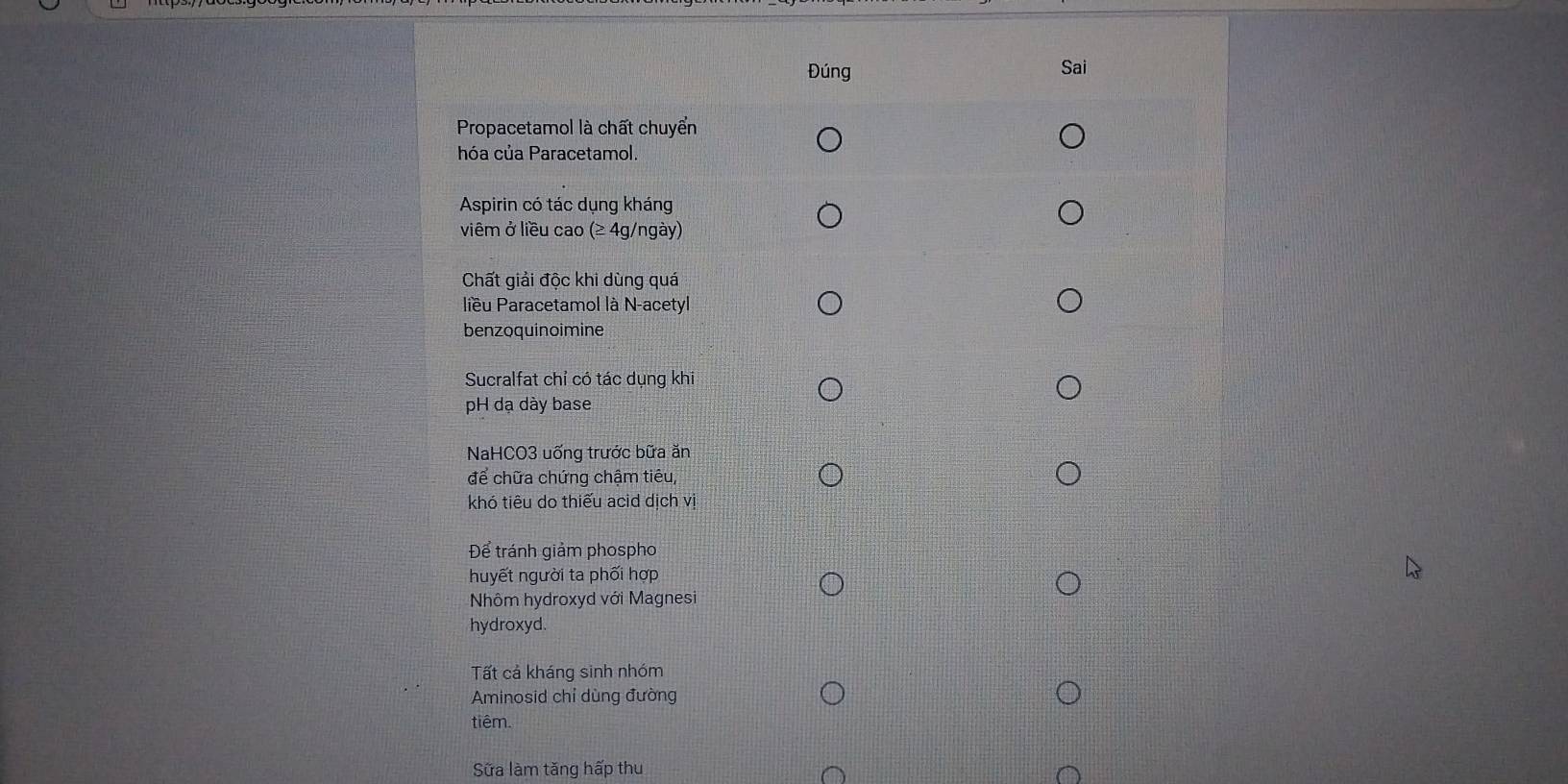 Đúng Sai
Propacetamol là chất chuyển
hóa của Paracetamol.
Aspirin có tác dụng kháng
viêm ở liều cao (≥ 4g/ngày)
Chất giải độc khi dùng quá
liều Paracetamol là N-acetyl
benzoquinoimine
Sucralfat chỉ có tác dụng khi
pH dạ dày base
NaHCO3 uống trước bữa ăn
để chữa chứng chậm tiêu,
khó tiêu do thiếu acid dịch vị
Để tránh giảm phospho
huyết người ta phối hợp
Nhôm hydroxyd với Magnesi
hydroxyd.
Tất cả kháng sinh nhóm
Aminosid chỉ dùng đường
tiêm.
Sữa làm tăng hấp thu