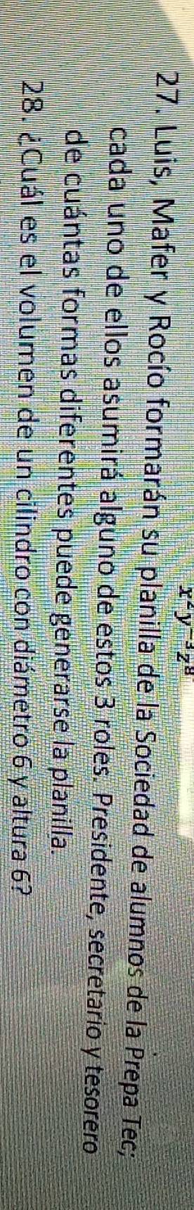 x^2y^(-3)z^8
27. Luis, Mafer y Rocío formarán su planilla de la Sociedad de alumnos de la Prepa Tec; 
cada uno de ellos asumirá alguno de estos 3 roles. Presidente, secretario y tesorero 
de cuántas formas diferentes puede generarse la planilla. 
28. ¿Cuál es el volumen de un cilindro con diámetro 6 y altura 6?