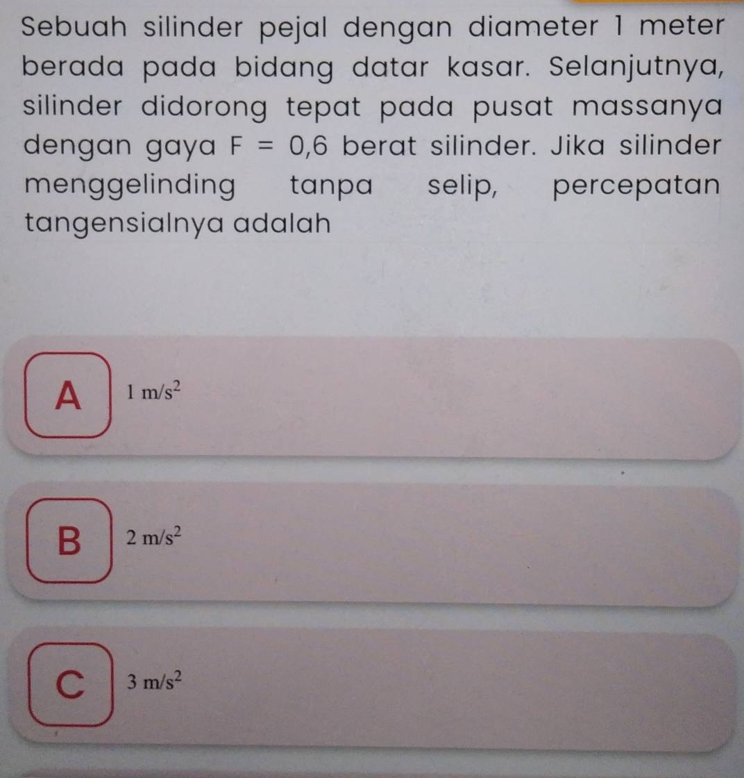 Sebuah silinder pejal dengan diameter 1 meter
berada pada bidang datar kasar. Selanjutnya,
silinder didorong tepat pada pusat massanya .
dengan gay F=0, 6 berat silinder. Jika silinder
menggelinding tanpa : selip, percepatan
tangensialnya adalah
A 1m/s^2
B 2m/s^2
C 3m/s^2