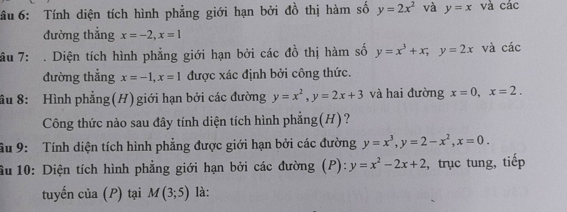 âu 6: Tính diện tích hình phẳng giới hạn bởi đồ thị hàm số y=2x^2 và y=x và c ac
đường thắng x=-2, x=1
âu 7: . Diện tích hình phẳng giới hạn bởi các đồ thị hàm số y=x^3+x; y=2x và cdot ac
đường thẳng x=-1, x=1 được xác định bởi công thức. 
ầu 8: Hình phẳng(H) giới hạn bởi các đường y=x^2, y=2x+3 và hai đường x=0, x=2. 
Công thức nào sau đây tính diện tích hình phẳng(H)? 
âu 9: Tính diện tích hình phẳng được giới hạn bởi các đường y=x^3, y=2-x^2, x=0. 
ầu 10: Diện tích hình phẳng giới hạn bởi các đường (P): y=x^2-2x+2 , trục tung, tiếp 
tuyến của (P) tại M(3;5) là: