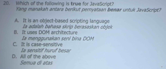 Which of the following is true for JavaScript?
Yang manakah antara berikut pernyataan benar untuk JavaScript?
A. It is an object-based scripting language
Ia adalah bahasa skrip berasaskan objek
B. It uses DOM architecture
Ia menggunakan seni bina DOM
C. It is case-sensitive
Ia sensitif huruf besar
D. All of the above
Semua di atas