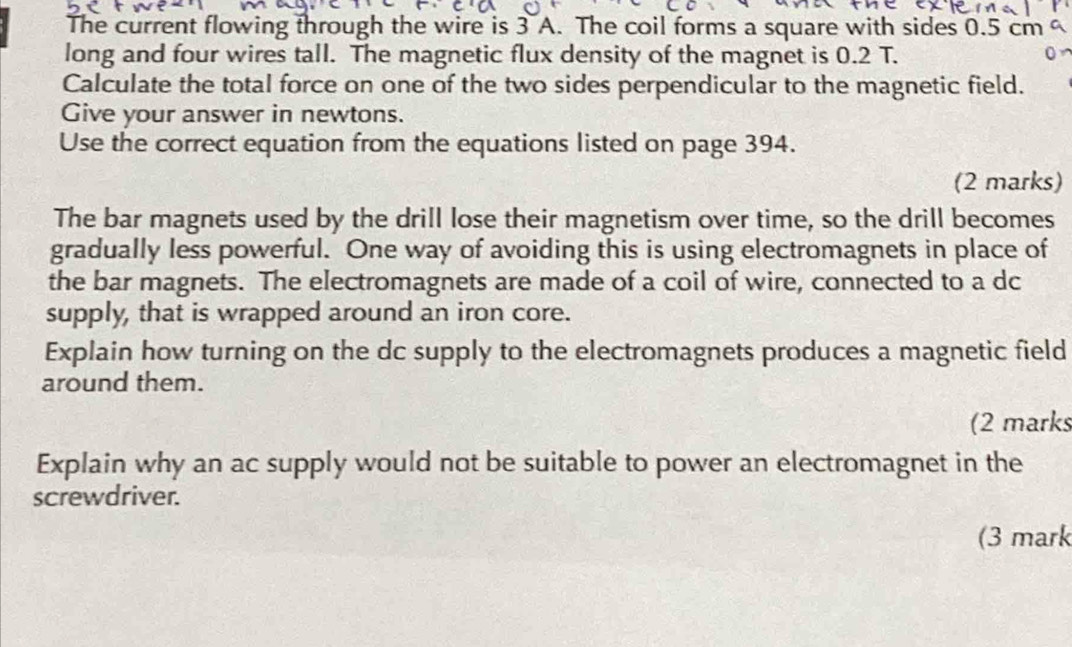 The current flowing through the wire is 3 A. The coil forms a square with sides 0.5 cm
long and four wires tall. The magnetic flux density of the magnet is 0.2 T. 
Calculate the total force on one of the two sides perpendicular to the magnetic field. 
Give your answer in newtons. 
Use the correct equation from the equations listed on page 394. 
(2 marks) 
The bar magnets used by the drill lose their magnetism over time, so the drill becomes 
gradually less powerful. One way of avoiding this is using electromagnets in place of 
the bar magnets. The electromagnets are made of a coil of wire, connected to a dc 
supply, that is wrapped around an iron core. 
Explain how turning on the dc supply to the electromagnets produces a magnetic field 
around them. 
(2 marks 
Explain why an ac supply would not be suitable to power an electromagnet in the 
screwdriver. 
(3 mark