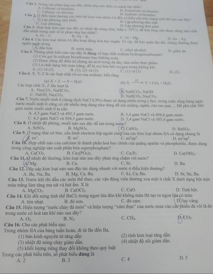 Cầu 1. Trong các phân ứng sau đây, phân ứng nào diễn ra mãnh liệt nhất?
A. Lithium và bromine B. Potassium và chlorine
C. Lithium và chlorine. D. Sodium và bromine
Câu 2, Ở điều kiện thường các tinh thể kim loại nhóm IA đều có kiểu cầu trúc mạng tinh thể não sau đây?
Ay Lập phương tâm khỏi B. Lập phương tâm mật
C. Lục phương D. Lập phương đơn giàn.
Cầu 3. Hợp hợp kim não sau đây có nhiệt độ nóng chây thấp (-70°C) 3,  dể hóa lóng nên được đùng làm chất
dẫn nhiệt trong một số lò phản ứng hạt nhân?
A. Fe-C B. Na-K C. A1-Mg D. Au-Ag
Câu 4, Các kim loại nhóm IA đều hoạt động hóa học mạnh. Vì vậy, đễ báo quân lâu dài, chúng thường được
ngâm ngập trong
A) dầu hòa. B. nước mày. C. ethyl alcohol. D. giắm ăn.
Câu 5. Những phát biểu não sau đây là đúng về hợp chất sodium hydrogencarbonate?
(1) Còn gọi là sodium bicarbonate hay baking soda.
(2) Được dùng để điều trị chứng dư acid trong đạ dây, làm mềm thực phẩm.
(3) Là chất dạng bột mâu trắng, dễ bị oxi hóa bởi oxygen trong không khi.
A. (1) vå (2). B. (1), (2) và (3). C. (1) và (3) D. (2).
Câu 6. X, Y, Z là các hợp chất vô cơ của sodium, biết rằng:
(a) X+Zto Y+H_2O
Các hợp chất X, Z lần lượt là (b) Xxrightarrow reY+CO_2+H_2O.
A. Na CO. NaH CO_1. B NaHCO_3,NaOH.
C. NaOH. Na_2CO_3
D. NaHCO_3,Na_2CO_3.
Câu 7. Nước muổi sinh lỉ (dung dịch NaCl 0,9% ) 9 được sử dụng nhiều trong y học, trong cuộc sống hàng ngày
nước muối sinh lí cũng có rất nhiều ứng dụng như dùng để súc miệng, ngâm, rừa rau quả,... Để pha chế 500
gam nước muối sinh lĩ ta cần
A. 4,5 gam NaCl và 495,5 gam nước. B. 5,4 gam NaCl và 494,6 gam nước.
C. 4,5 gam NaCl và 504,5 gam nước. D. 5,4 gam NaCl và 505,4 gam nước.
Câu 8. Ở nhiệt độ phòng, muối nào sau đây dễ tan trong nước?
A. SrSO. B. N AgSO C CaSO_4. D. 1 _3SO_4
Câu 9. Ở trạng thái cớ bản, cấu hình electron lớp ngoài cùng của các kim loại nhóm IIA có dạng chung là
ns^1. B. ns^2. C. ns^2np^3. D. ns^2np^5.
Câu 10. Hợp chất nào của calcium là thành phần hoá học chính của quặng apatite và phosphorite, được dùng
trong công nghiệp sản xuất phân bón superphosphate?
A. CaCO_3. B. Ca_3(PO_4)_2. C. Ca_3P_2. D. Ca(OH)_2.
Câu 11, Ở nhiệt độ thường, kim loại nào sau đây phản ứng chậm với nước? D. Ba.
At Mg B. Ca. C. Sr.
Câu 12. Dãy các kim loại nào sau đây tác dụng nhanh với nước ở điều kiện thường?
A. Be. Na, Ba. B. Mg, Ca, Ba. C.Li, Ca, Ba. D. Sr, Sn, Ba.
Câu 13. Trước khi thi đấu các môn thể thao, các vận động viên thường xoa một ít chất X dưới dạng bột mịn
màu trắng làm tăng ma sát và hút ẩm. X là
A. MgCO_3. B. CaOCl_2. C. CaO. D. Tinh bột.
Câu 14. Khi đốt nóng tinh thể BaCl_2 trong ngọn lửa đèn khí không màu thì tạo ra ngọn lửa có màu
A. tim nhạt. B. đỏ son. C. đỏ cam. D lục vàng.
Câu 15. Hiện tượng “nước chảy đá mòn” và hiện tượng “xâm thực” của nước mưa vào các phiến đá vôi là do
trong nước có hoà tan khí nào sau đây?
A. O_2. B. N_2. C. CH₄. D. CO_2.
Câu 16. Cho các phát biểu sau:
Trong nhóm IIA của bảng tuần hoàn, đi từ Be đến Ba,
(1) bán kính nguyên tử tăng dần (2) tính kim loại tăng dẫn.
(3) nhiệt độ nóng chảy giảm dần. (4) nhiệt độ sôi giảm dần.
(5) khổi lượng riêng thay đổi không theo quy luật
Trong các phát biểu trên, số phát biểu đúng là
A. 2 B. 3 C. 4 D. 5