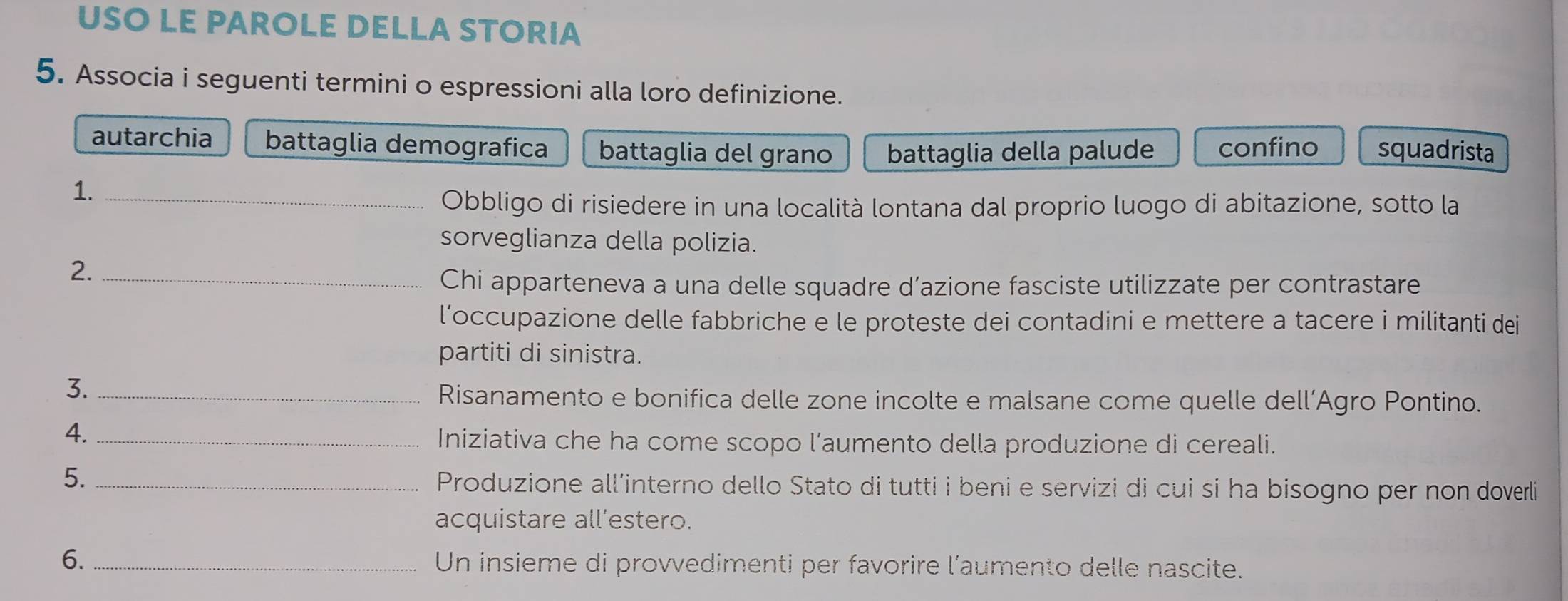 USO LE PAROLE DELLA STORIA
5. Associa i seguenti termini o espressioni alla loro definizione.
autarchia battaglia demografica battaglia del grano battaglia della palude confino squadrista
1._
Obbligo di risiedere in una località lontana dal proprio luogo di abitazione, sotto la
sorveglianza della polizia.
2._
Chi apparteneva a una delle squadre d’azione fasciste utilizzate per contrastare
l’occupazione delle fabbriche e le proteste dei contadini e mettere a tacere i militanti dei
partiti di sinistra.
3._
Risanamento e bonifica delle zone incolte e malsane come quelle dell’Agro Pontino.
4._
Iniziativa che ha come scopo l’aumento della produzione di cereali.
5. _Produzione all’interno dello Stato di tutti i beni e servizi di cui si ha bisogno per non doverli
acquistare all’estero.
6. _Un insieme di provvedimenti per favorire l'aumento delle nascite.