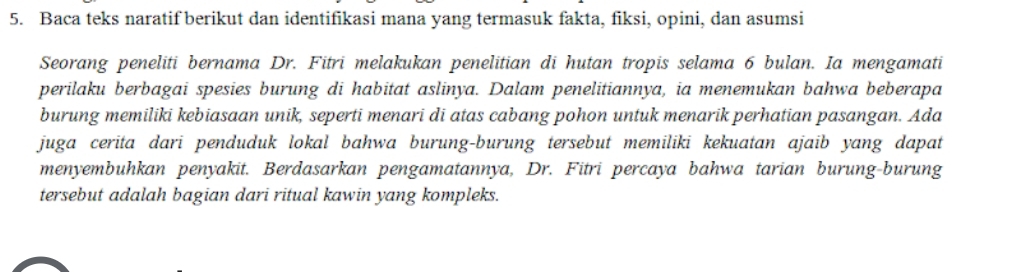 Baca teks naratif berikut dan identifikasi mana yang termasuk fakta, fiksi, opini, dan asumsi 
Seorang peneliti bernama Dr. Fitri melakukan penelitian di hutan tropis selama 6 bulan. Ia mengamati 
perilaku berbagai spesies burung di habitat aslinya. Dalam penelitiannya, ia menemukan bahwa beberapa 
burung memiliki kebiasaan unik, seperti menari di atas cabang pohon untuk menarik perhatian pasangan. Ada 
juga cerita dari penduduk lokal bahwa burung-burung tersebut memiliki kekuatan ajaib yang dapat 
menyembuhkan penyakit. Berdasarkan pengamatannya, Dr. Fitri percaya bahwa tarian burung-burung 
tersebut adalah bagian dari ritual kawin yang kompleks.