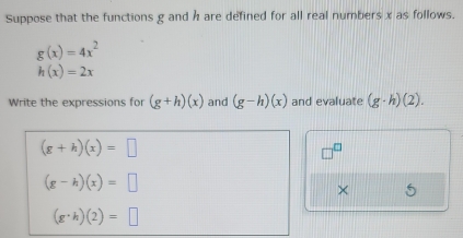 Suppose that the functions g and h are defined for all real numbers x as follows.
g(x)=4x^2
h(x)=2x
Write the expressions for (g+h)(x) and (g-h)(x) and evaluate (g· h)(2).
(g+h)(x)=□
(g-h)(x)=□
×
(g· h)(2)=□