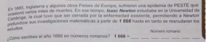 En 1665, Inglaterra y algunos otros Países de Europa, sufrieron una epidemia de PESTE que 
ocasionó varios miles de muertes. En ese tiempo, Isaac Newton estudiaba en la Universidad de 
Cambrige, la cual tuvo que ser cerrada por la enfermedad existente, permitiendo a Newton 
profundizar sus investigaciones matemáticas a partir de 1 666 hasta en tanto se reanudaran los 
estudios 
Número romano 
¿Cómo escribes el año 1666 en números romanos? 1666= _ 
__ 
__ 
__