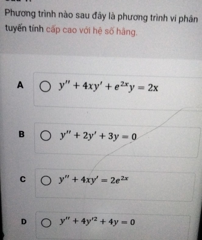 Phương trình nào sau đây là phương trình vi phân
tuyến tính cấp cao với hệ số hàng.
A
y''+4xy'+e^(2x)y=2x
B
y''+2y'+3y=0
C y''+4xy'=2e^(2x)
D y''+4y'^2+4y=0